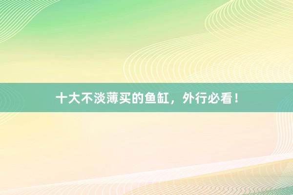 十大不淡薄买的鱼缸，外行必看！